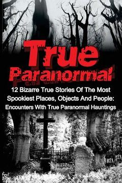 portada True Paranormal: 12 Bizarre True Stories Of The Most Spookiest Places, Objects And People: Encounters With True Paranormal Hauntings (in English)