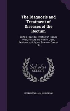 portada The Diagnosis and Treatment of Diseases of the Rectum: Being a Practical Treatise On Fistula, Piles, Fissure and Painful Ulcer, Procidentia, Polypus, (en Inglés)