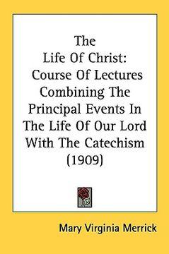 portada the life of christ: course of lectures combining the principal events in the life of our lord with the catechism (1909) (en Inglés)