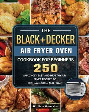 portada The BLACK+DECKER Air Fryer Oven Cookbook For Beginners: 250 Amazingly Easy And Healthy Air Fryer Recipes To Fry, Bake, Grill And Roast (en Inglés)