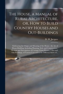 portada The House, a Manual of Rural Architecture, or, How to Build Country Houses and Out-buildings: Embracing the Origin and Meaning of the House; the Art o (en Inglés)