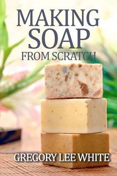 portada Making Soap From Scratch: How to Make Handmade Soap - a Beginners Guide and Beyond 