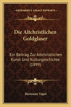 portada Die Altchristlichen Goldglaser: Ein Beitrag Zur Altchristlichen Kunst Und Kulturgeschichte (1899) (en Alemán)