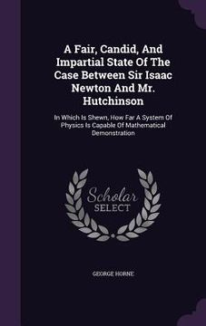 portada A Fair, Candid, And Impartial State Of The Case Between Sir Isaac Newton And Mr. Hutchinson: In Which Is Shewn, How Far A System Of Physics Is Capable