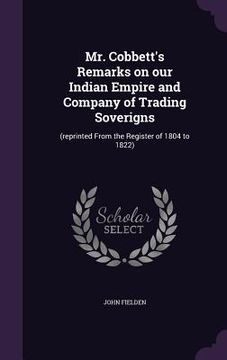 portada Mr. Cobbett's Remarks on our Indian Empire and Company of Trading Soverigns: (reprinted From the Register of 1804 to 1822) (en Inglés)