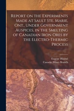 portada Report on the Experiments Made at Sault Ste. Marie, Ont., Under Government Auspices, in the Smelting of Canadian Iron Ores by the Electro-thermic Proc