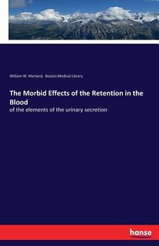 portada The Morbid Effects of the Retention in the Blood: of the elements of the urinary secretion (in English)