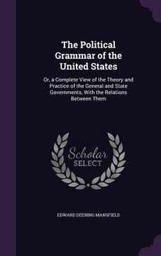 portada The Political Grammar of the United States: Or, a Complete View of the Theory and Practice of the General and State Governments, With the Relations Be