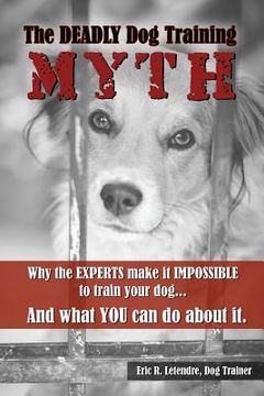 portada The Deadly Dog Training Myth: Why the EXPERTS make it IMPOSSIBLE to train your dog... And what you can do about it. (en Inglés)