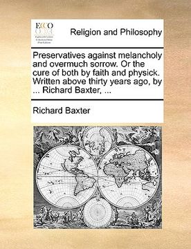 portada preservatives against melancholy and overmuch sorrow. or the cure of both by faith and physick. written above thirty years ago, by ... richard baxter,