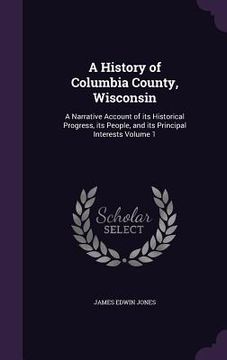 portada A History of Columbia County, Wisconsin: A Narrative Account of its Historical Progress, its People, and its Principal Interests Volume 1 (en Inglés)