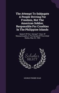 portada The Attempt To Subjugate A People Striving For Freedom, Not The American Soldier, Responsible For Cruelties In The Philippine Islands: Speech Of Hon. (en Inglés)