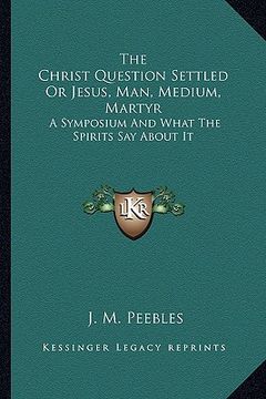 portada the christ question settled or jesus, man, medium, martyr: a symposium and what the spirits say about it (en Inglés)
