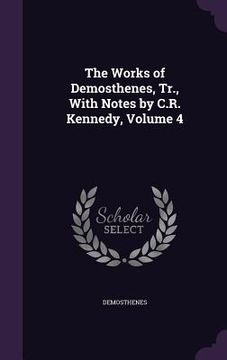 portada The Works of Demosthenes, Tr., With Notes by C.R. Kennedy, Volume 4 (en Inglés)
