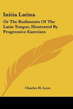 portada initia latina: or the rudiments of the latin tongue, illustrated by progressive exercises (en Inglés)
