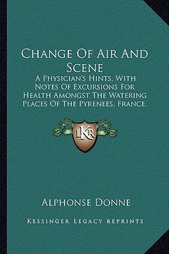 portada change of air and scene: a physician's hints, with notes of excursions for health amongst the watering places of the pyrenees, france, switzerl (en Inglés)