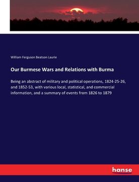 portada Our Burmese Wars and Relations with Burma: Being an abstract of military and political operations, 1824-25-26, and 1852-53, with various local, statis (en Inglés)