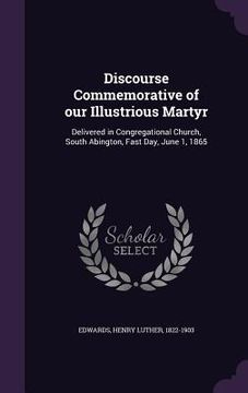 portada Discourse Commemorative of our Illustrious Martyr: Delivered in Congregational Church, South Abington, Fast Day, June 1, 1865 (en Inglés)