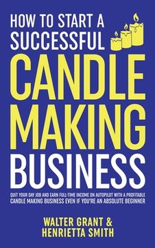 portada How to Start a Successful Candle-Making Business: Quit Your Day Job and Earn Full-Time Income on Autopilot With a Profitable Candle-Making Business-Ev (in English)
