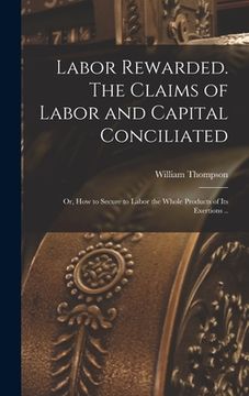 portada Labor Rewarded. The Claims of Labor and Capital Conciliated; or, How to Secure to Labor the Whole Products of its Exertions .. (en Inglés)