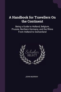 portada A Handbook for Travellers On the Continent: Being a Guide to Holland, Belgium, Prussia, Northern Germany, and the Rhine From Holland to Switzerland (en Inglés)