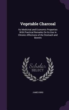 portada Vegetable Charcoal: Its Medicinal and Economic Properties With Practical Remarks On Its Use in Chronic Affections of the Stomach and Bowel