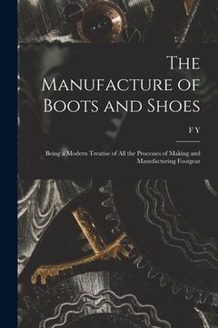 portada The Manufacture of Boots and Shoes: Being a Modern Treatise of all the Processes of Making and Manufacturing Footgear (in English)
