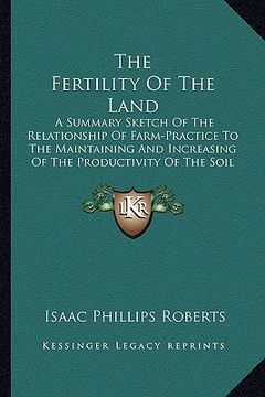 portada the fertility of the land: a summary sketch of the relationship of farm-practice to the maintaining and increasing of the productivity of the soi (en Inglés)