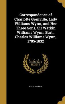 portada Correspondence of Charlotte Grenville, Lady Williams Wynn, and Her Three Sons, Sir Watkin Williams Wynn, Bart., Charles Williams Wynn, 1795-1832 (en Inglés)