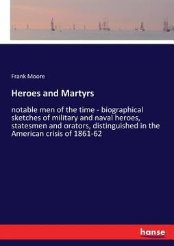 portada Heroes and Martyrs: notable men of the time - biographical sketches of military and naval heroes, statesmen and orators, distinguished in (in English)