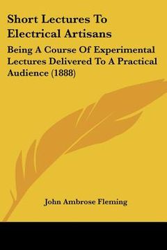 portada short lectures to electrical artisans: being a course of experimental lectures delivered to a practical audience (1888) (en Inglés)