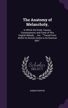 portada The Anatomy of Melancholy,: In Which the Kinds, Causes, Consequences, and Cures of This English Malady, ... Are -- "Traced From Within Its Inmost (en Inglés)