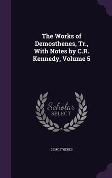 portada The Works of Demosthenes, Tr., With Notes by C.R. Kennedy, Volume 5 (en Inglés)