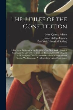 portada The Jubilee of the Constitution: a Discourse Delivered at the Request of the New York Historical Society, in the City of New York, on Tuesday, the 30t (en Inglés)