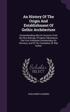 portada An History Of The Origin And Establishment Of Gothic Architecture: Comprehending Also An Account, From His Own Writings, Of Cæsar Cæsarianus, The Firs (en Inglés)