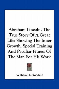 portada abraham lincoln, the true story of a great life: showing the inner growth, special training and peculiar fitness of the man for his work (en Inglés)