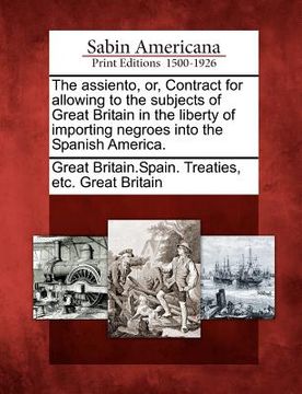 portada the assiento, or, contract for allowing to the subjects of great britain in the liberty of importing negroes into the spanish america. (in English)