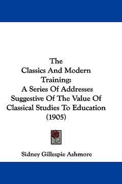 portada the classics and modern training: a series of addresses suggestive of the value of classical studies to education (1905) (en Inglés)