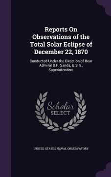portada Reports On Observations of the Total Solar Eclipse of December 22, 1870: Conducted Under the Direction of Rear Admiral B.F. Sands, U.S.N., Superintend