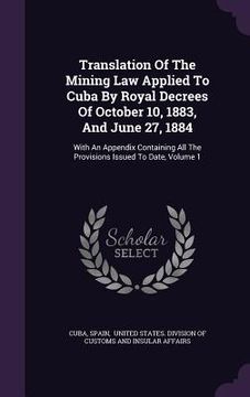 portada Translation Of The Mining Law Applied To Cuba By Royal Decrees Of October 10, 1883, And June 27, 1884: With An Appendix Containing All The Provisions