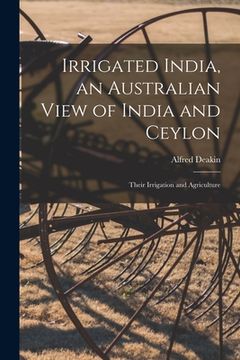 portada Irrigated India, an Australian View of India and Ceylon: Their Irrigation and Agriculture (en Inglés)