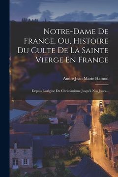 portada Notre-dame De France, Ou, Histoire Du Culte De La Sainte Vierge En France: Depuis L'origine Du Christianisme Jusqu'à Nos Jours... (in French)