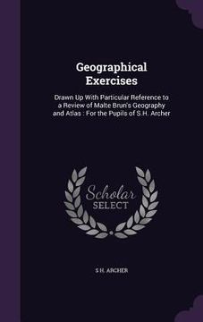 portada Geographical Exercises: Drawn Up With Particular Reference to a Review of Malte Brun's Geography and Atlas: For the Pupils of S.H. Archer (en Inglés)