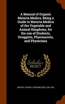 portada A Manual of Organic Materia Medica. Being a Guide to Materia Medica of the Vegetable and Animal Kingdoms, for the use of Students, Druggists, Pharmaci (en Inglés)
