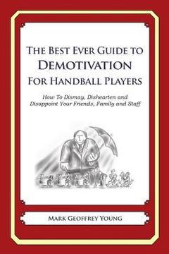 portada The Best Ever Guide to Demotivation for Handball Players: How To Dismay, Dishearten and Disappoint Your Friends, Family and Staff (en Inglés)