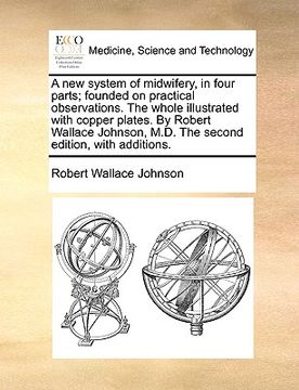 portada a   new system of midwifery, in four parts; founded on practical observations. the whole illustrated with copper plates. by robert wallace johnson, m.