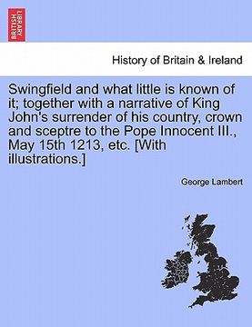 portada swingfield and what little is known of it; together with a narrative of king john's surrender of his country, crown and sceptre to the pope innocent i (en Inglés)