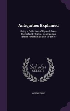 portada Antiquities Explained: Being a Collection of Figured Gems Illustrated by Similar Descriptions Taken From the Classics, Volume 1
