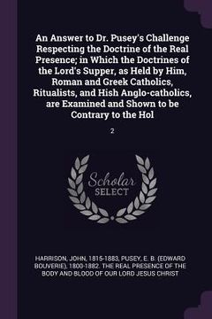 portada An Answer to Dr. Pusey's Challenge Respecting the Doctrine of the Real Presence; in Which the Doctrines of the Lord's Supper, as Held by Him, Roman an
