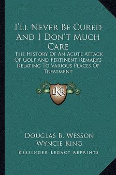 portada i'll never be cured and i don't much care: the history of an acute attack of golf and pertinent remarks relating to various places of treatment (en Inglés)